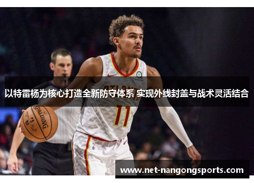 以特雷杨为核心打造全新防守体系 实现外线封盖与战术灵活结合