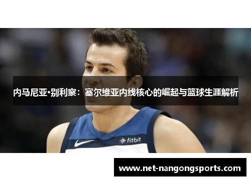 内马尼亚·别利察：塞尔维亚内线核心的崛起与篮球生涯解析