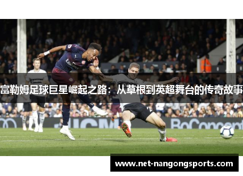 富勒姆足球巨星崛起之路：从草根到英超舞台的传奇故事