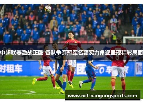 中超联赛激战正酣 各队争夺冠军名额实力角逐呈现精彩局面
