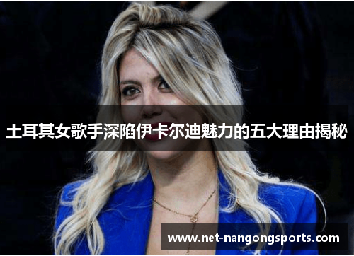 土耳其女歌手深陷伊卡尔迪魅力的五大理由揭秘