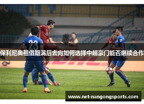 保利尼奥租借期满后去向如何选择中超豪门能否继续合作