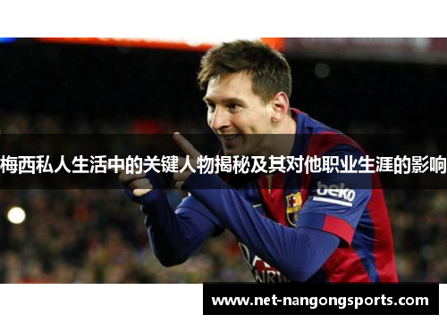 梅西私人生活中的关键人物揭秘及其对他职业生涯的影响