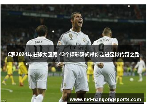 C罗2024年进球大回顾 43个精彩瞬间带你走进足球传奇之路