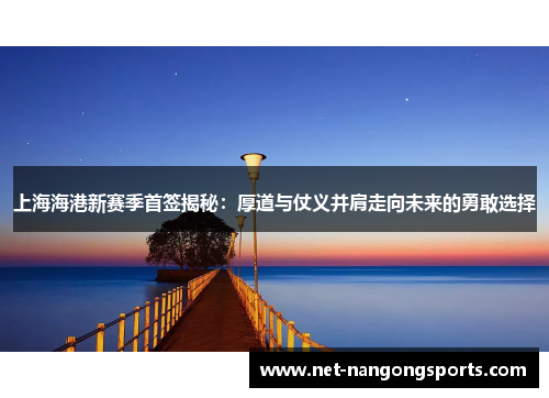 上海海港新赛季首签揭秘：厚道与仗义并肩走向未来的勇敢选择
